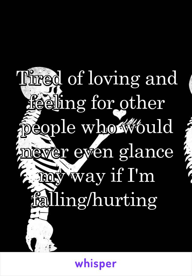 Tired of loving and feeling for other people who would never even glance my way if I'm falling/hurting 