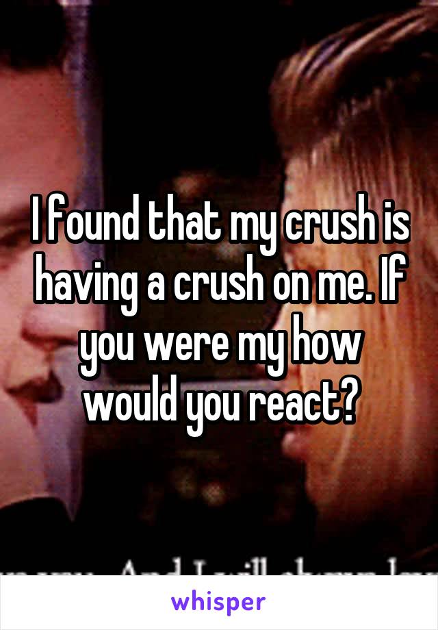 I found that my crush is having a crush on me. If you were my how would you react?