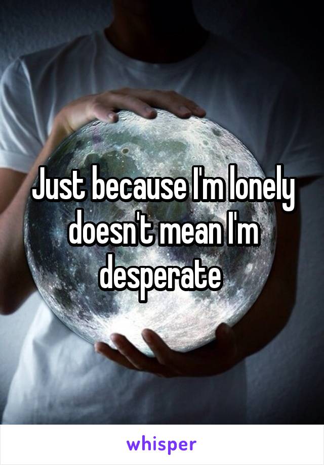 Just because I'm lonely doesn't mean I'm desperate 
