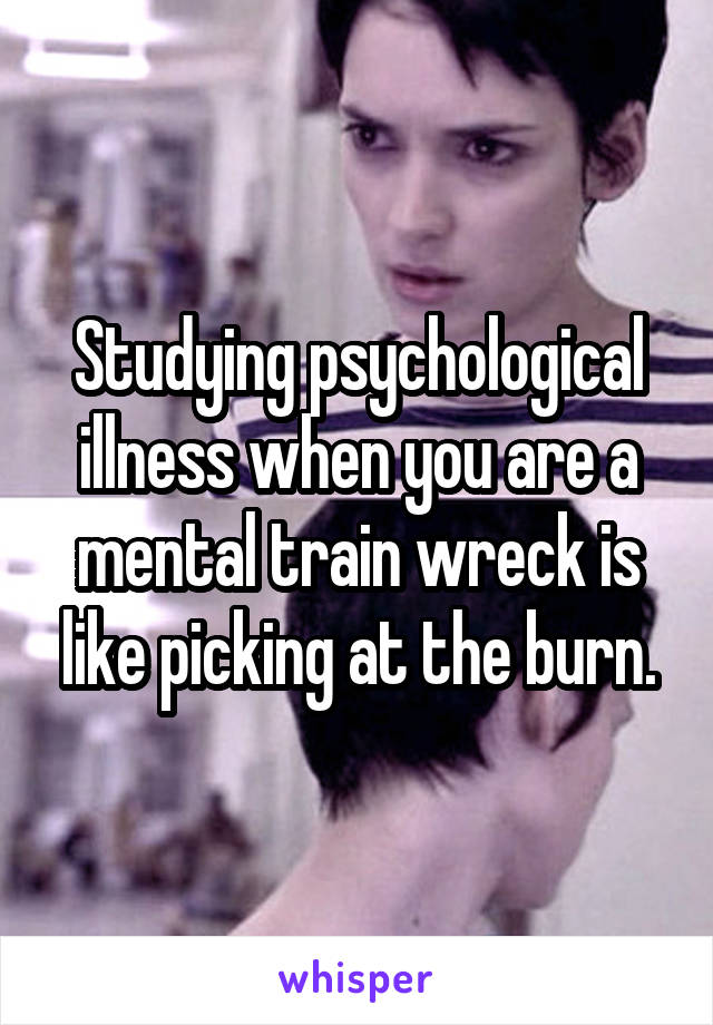 Studying psychological illness when you are a mental train wreck is like picking at the burn.