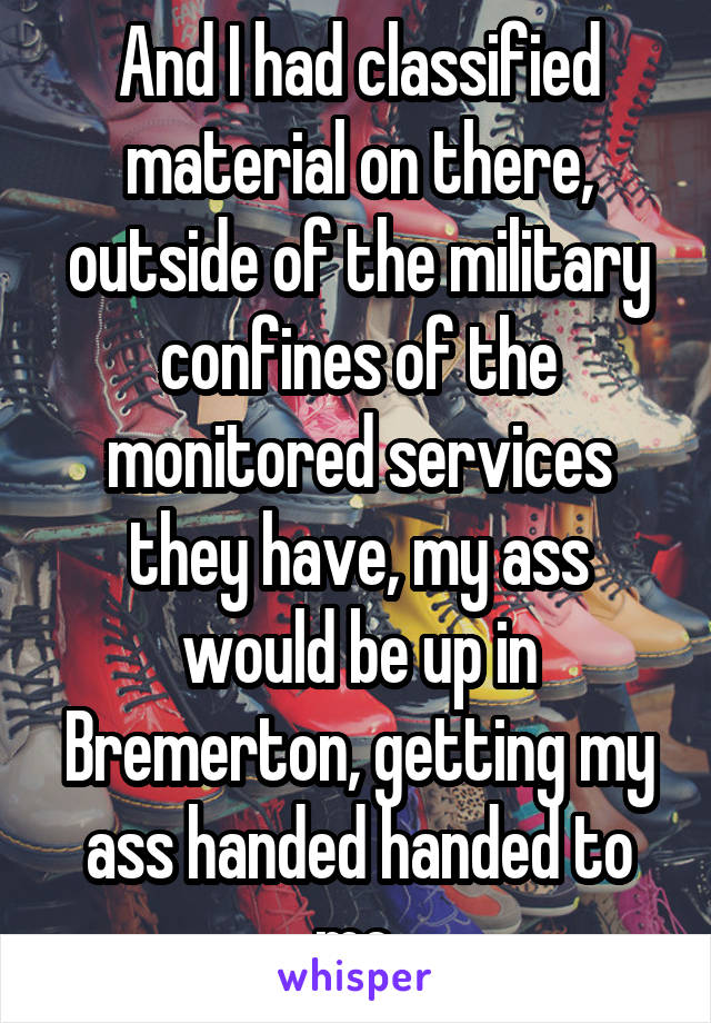 And I had classified material on there, outside of the military confines of the monitored services they have, my ass would be up in Bremerton, getting my ass handed handed to me.