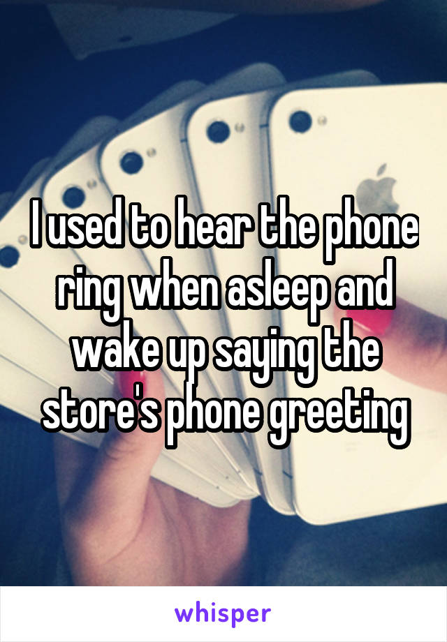 I used to hear the phone ring when asleep and wake up saying the store's phone greeting