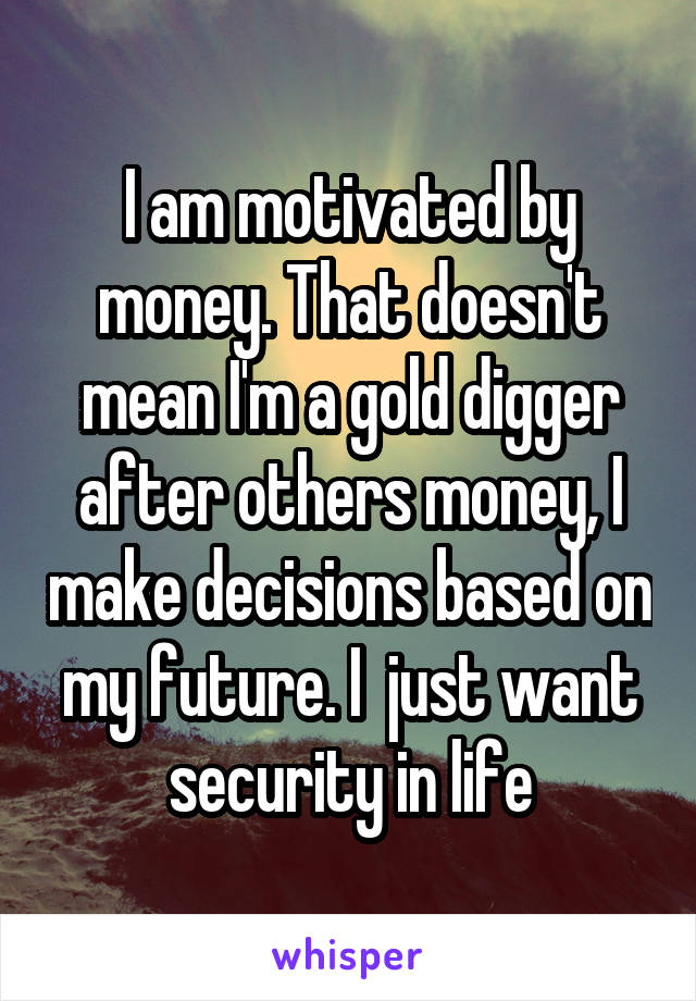 I am motivated by money. That doesn't mean I'm a gold digger after others money, I make decisions based on my future. I  just want security in life