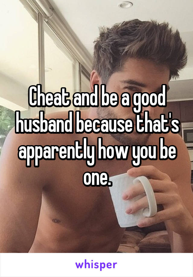 Cheat and be a good husband because that's apparently how you be one.