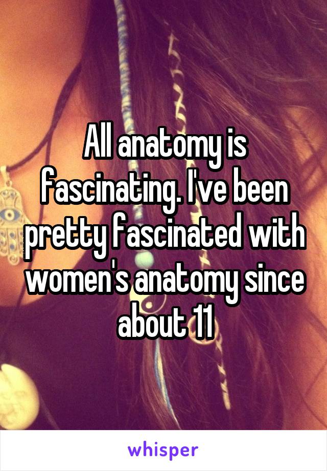 All anatomy is fascinating. I've been pretty fascinated with women's anatomy since about 11