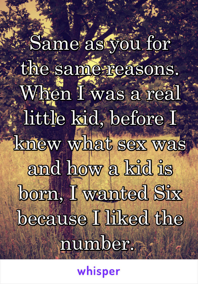 Same as you for the same reasons. When I was a real little kid, before I knew what sex was and how a kid is born, I wanted Six because I liked the number. 