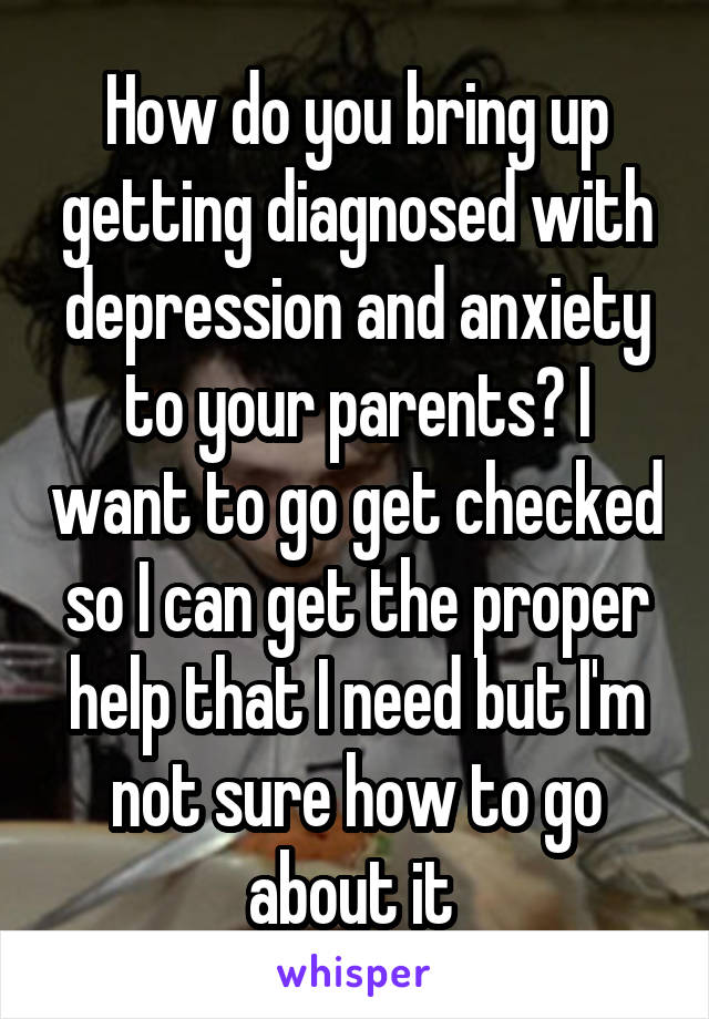 How do you bring up getting diagnosed with depression and anxiety to your parents? I want to go get checked so I can get the proper help that I need but I'm not sure how to go about it 