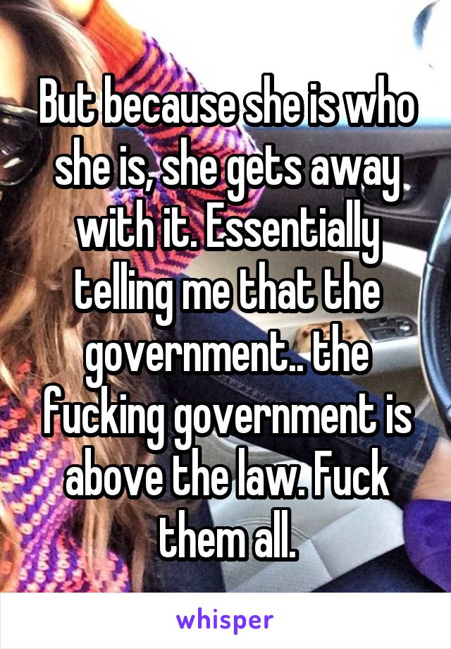 But because she is who she is, she gets away with it. Essentially telling me that the government.. the fucking government is above the law. Fuck them all.