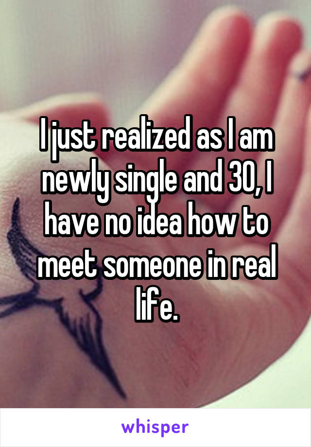 I just realized as I am newly single and 30, I have no idea how to meet someone in real life.