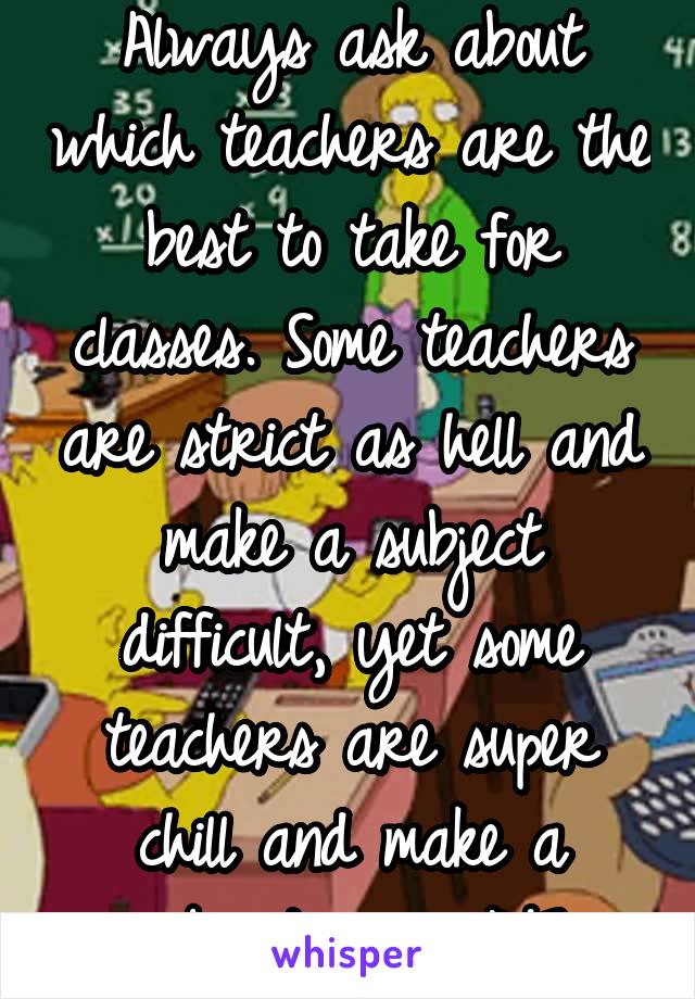 Always ask about which teachers are the best to take for classes. Some teachers are strict as hell and make a subject difficult, yet some teachers are super chill and make a subject easy AF.