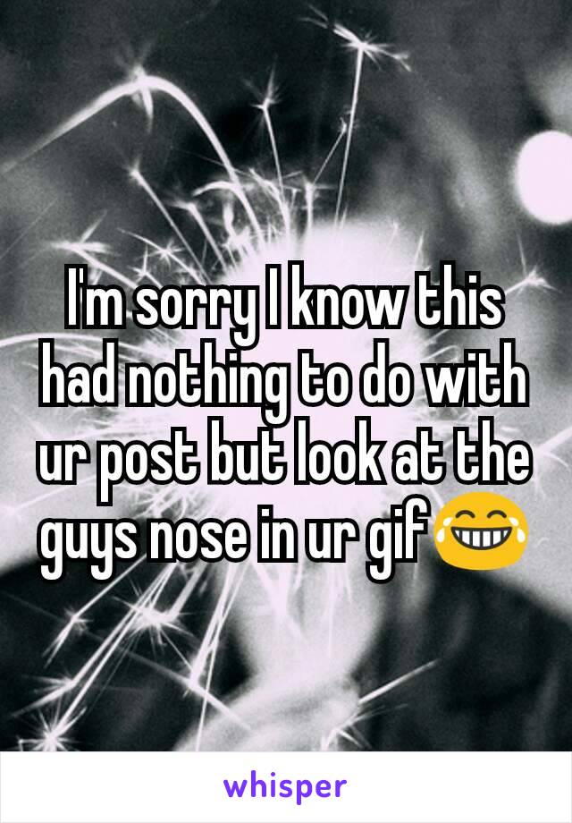 I'm sorry I know this had nothing to do with ur post but look at the guys nose in ur gif😂