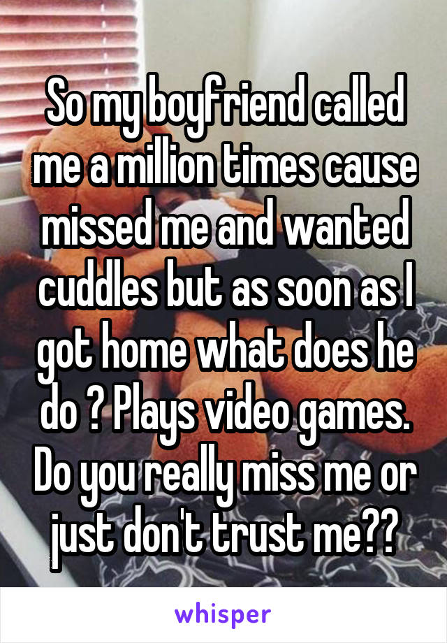 So my boyfriend called me a million times cause missed me and wanted cuddles but as soon as I got home what does he do ? Plays video games. Do you really miss me or just don't trust me??
