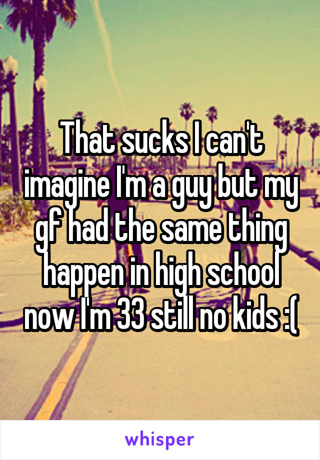 That sucks I can't imagine I'm a guy but my gf had the same thing happen in high school now I'm 33 still no kids :(