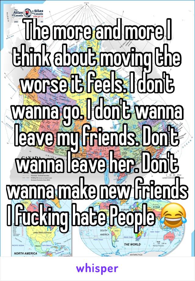 The more and more I think about moving the worse it feels. I don't wanna go. I don't wanna leave my friends. Don't wanna leave her. Don't wanna make new friends I fucking hate People 😂