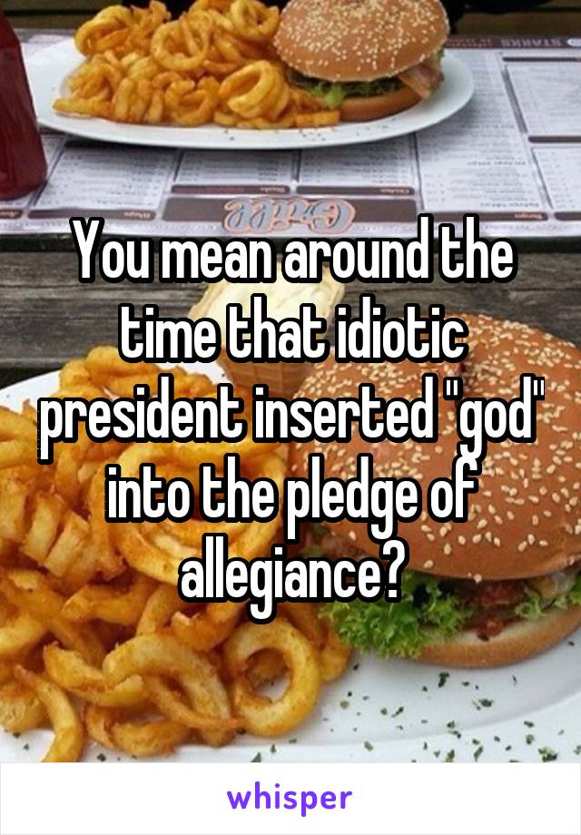 You mean around the time that idiotic president inserted "god" into the pledge of allegiance?