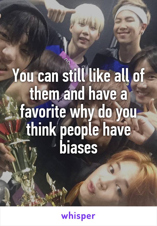 You can still like all of them and have a favorite why do you think people have biases