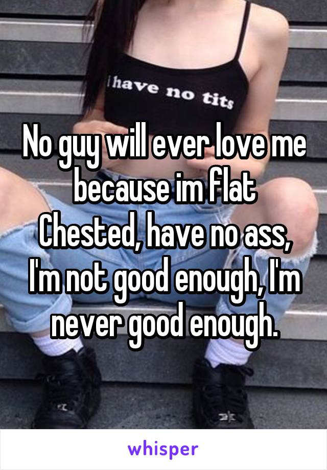 No guy will ever love me because im flat Chested, have no ass, I'm not good enough, I'm never good enough.