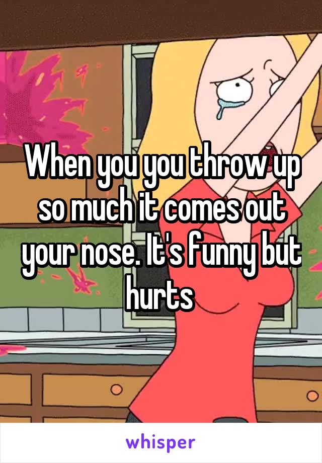 When you you throw up so much it comes out your nose. It's funny but hurts 