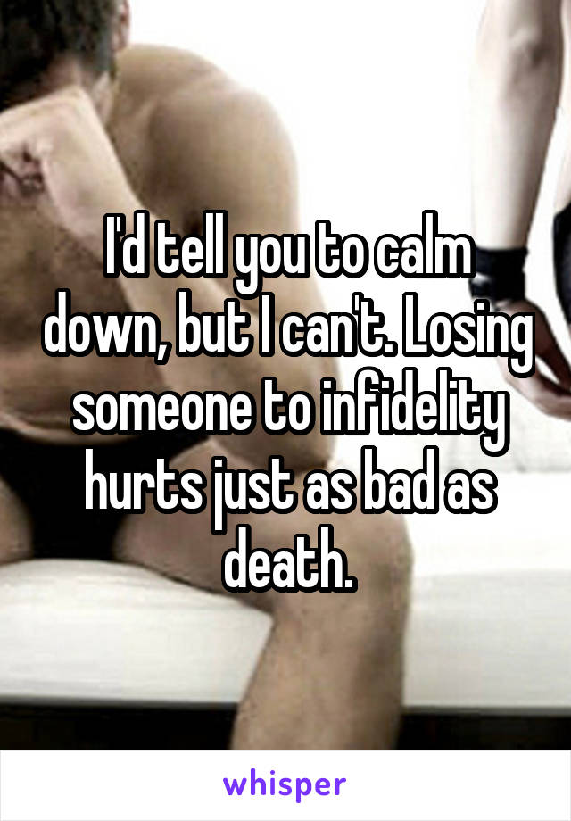 I'd tell you to calm down, but I can't. Losing someone to infidelity hurts just as bad as death.