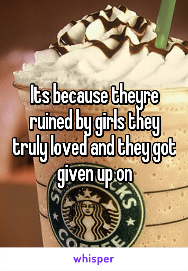 Its because theyre ruined by girls they truly loved and they got given up on