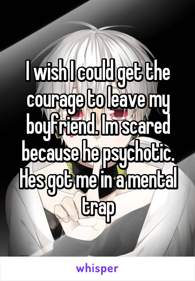 I wish I could get the courage to leave my boyfriend. Im scared because he psychotic. Hes got me in a mental trap