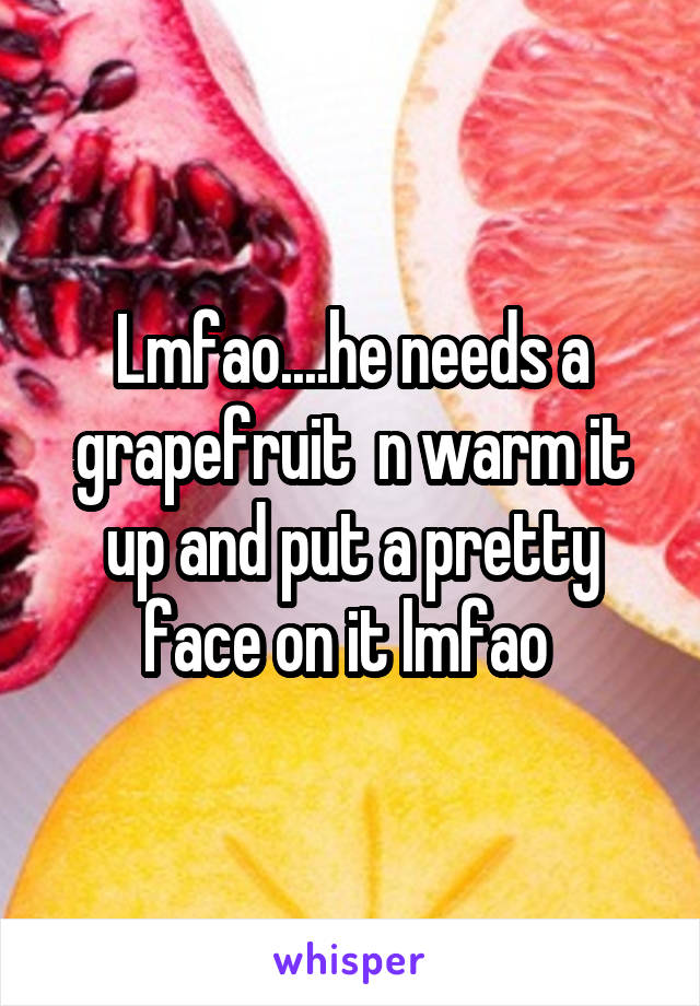Lmfao....he needs a grapefruit  n warm it up and put a pretty face on it lmfao 