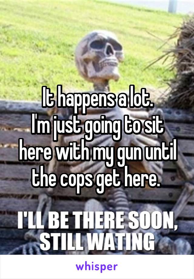 It happens a lot.
I'm just going to sit here with my gun until the cops get here. 