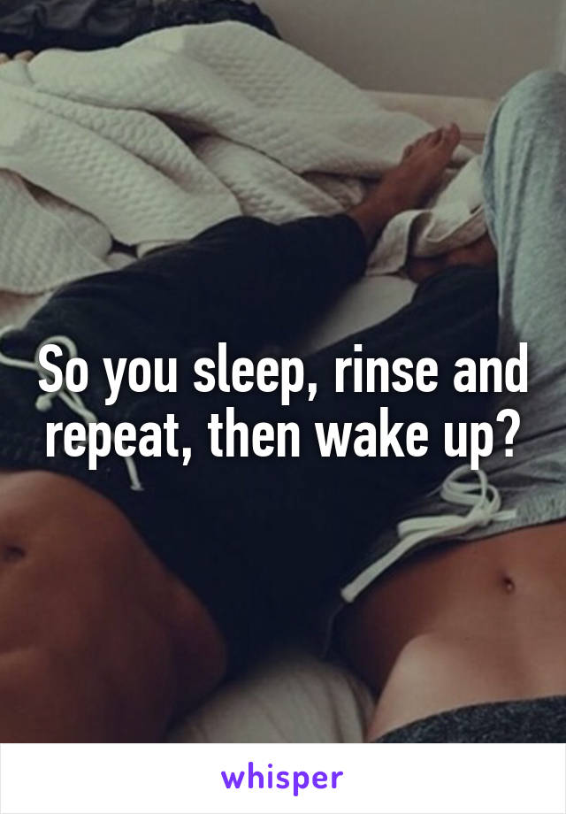 So you sleep, rinse and repeat, then wake up?