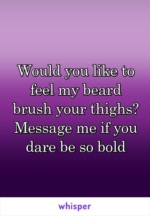 Would you like to feel my beard brush your thighs? Message me if you dare be so bold