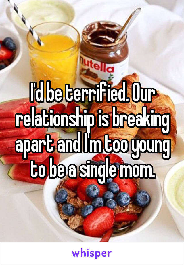 I'd be terrified. Our relationship is breaking apart and I'm too young to be a single mom.