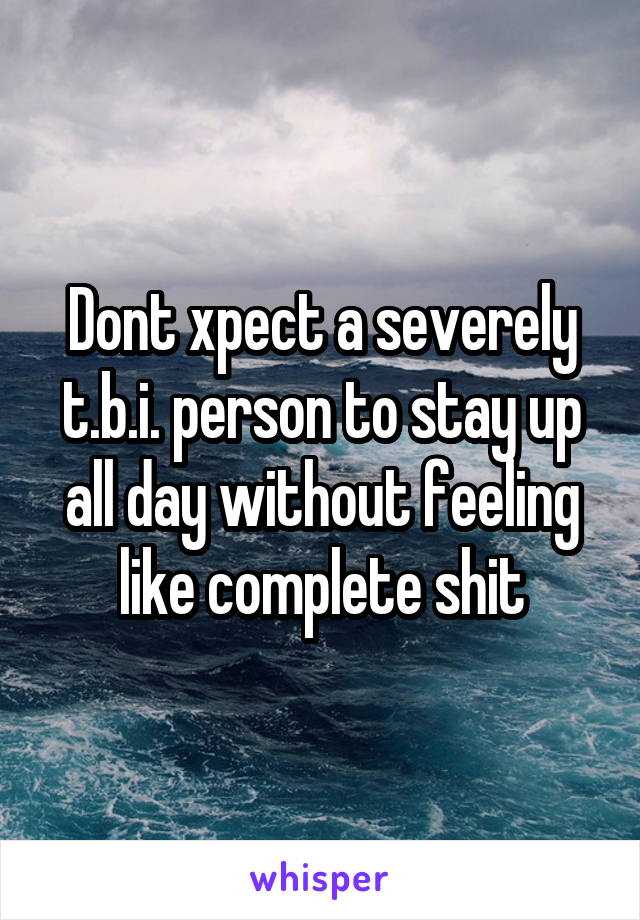 Dont xpect a severely t.b.i. person to stay up all day without feeling like complete shit
