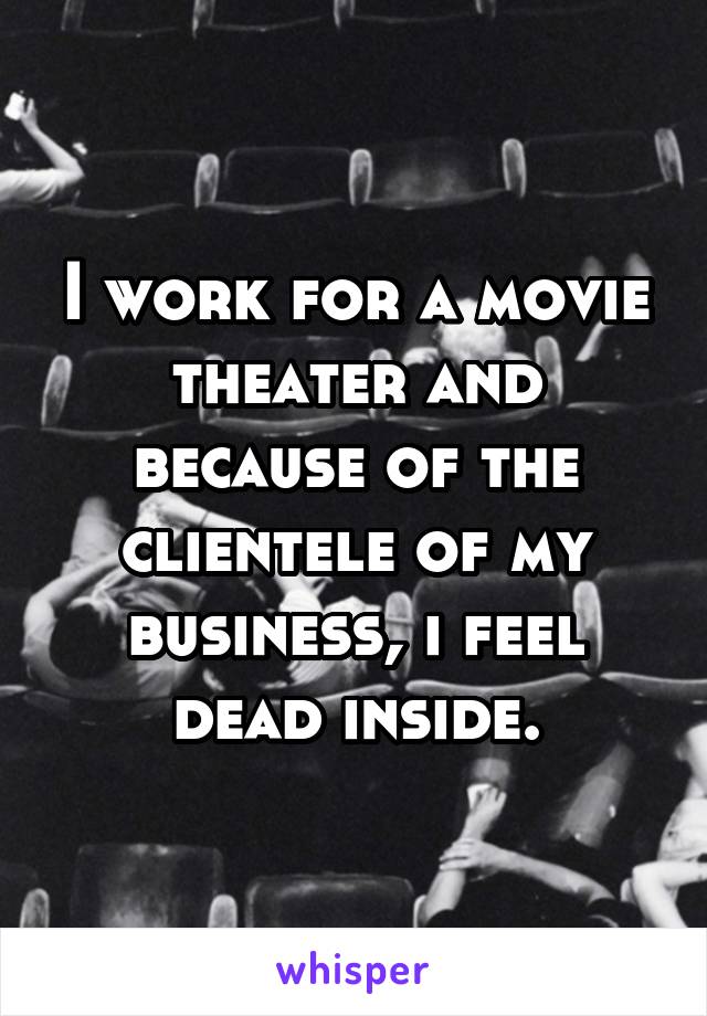 I work for a movie theater and because of the clientele of my business, i feel dead inside.