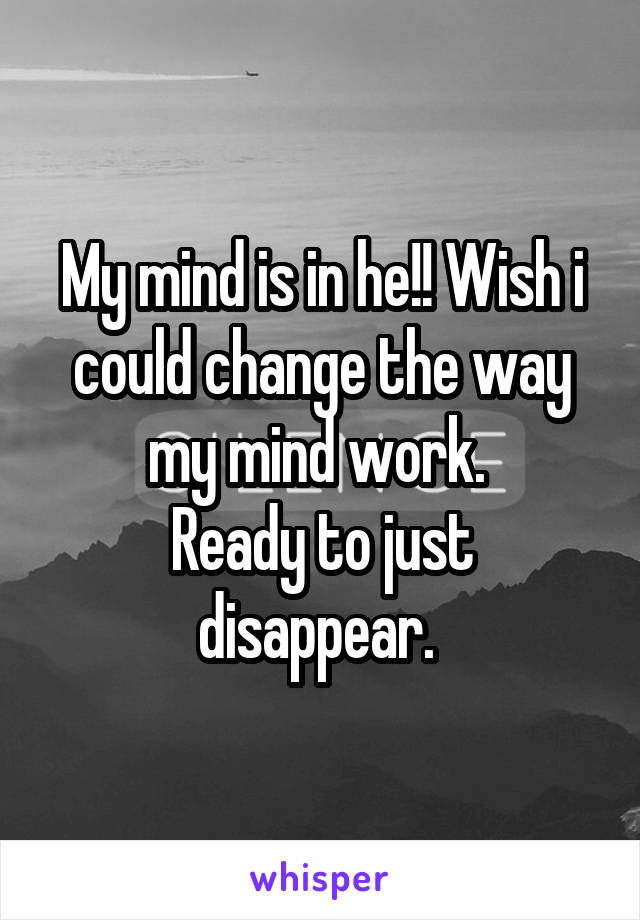 My mind is in he!! Wish i could change the way my mind work. 
Ready to just disappear. 