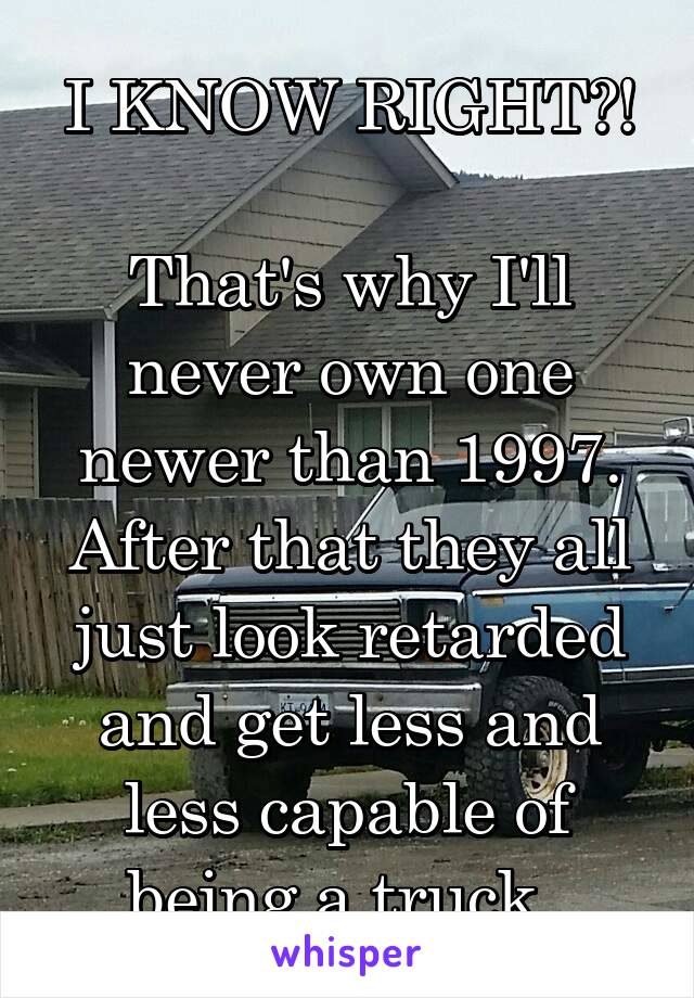 I KNOW RIGHT?!

That's why I'll never own one newer than 1997. After that they all just look retarded and get less and less capable of being a truck. 