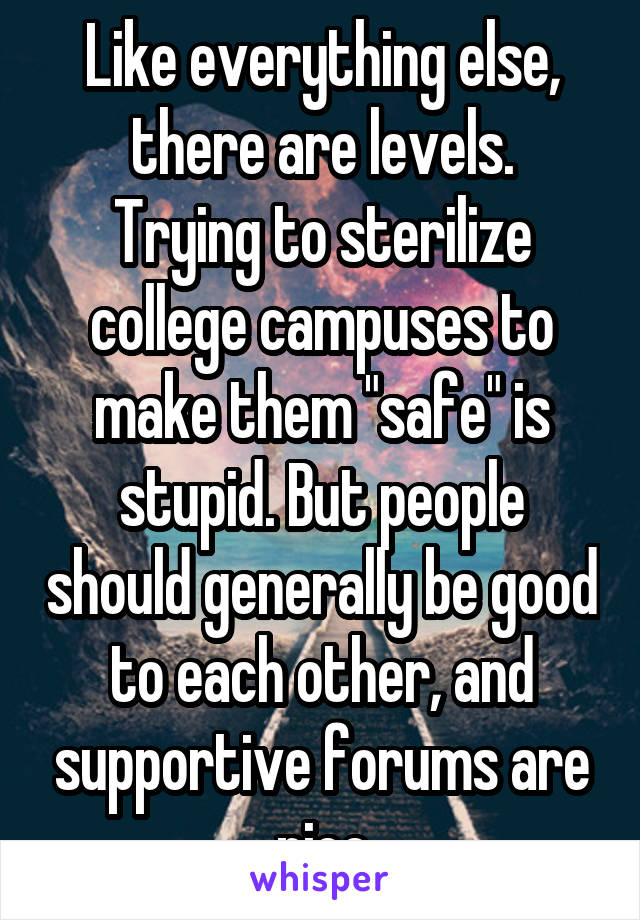 Like everything else, there are levels.
Trying to sterilize college campuses to make them "safe" is stupid. But people should generally be good to each other, and supportive forums are nice
