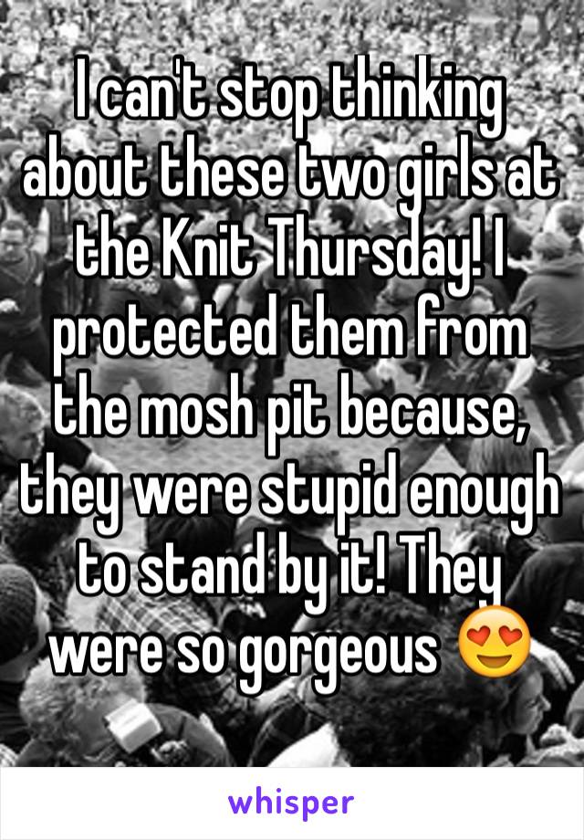 I can't stop thinking about these two girls at the Knit Thursday! I protected them from the mosh pit because, they were stupid enough to stand by it! They were so gorgeous 😍