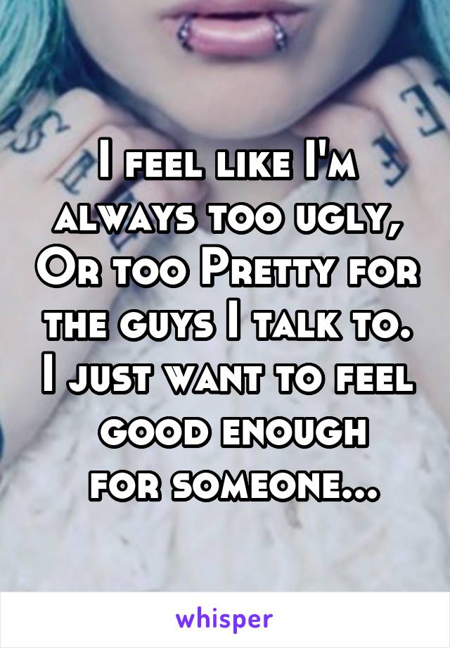 I feel like I'm always too ugly, Or too Pretty for the guys I talk to. I just want to feel
 good enough
 for someone...