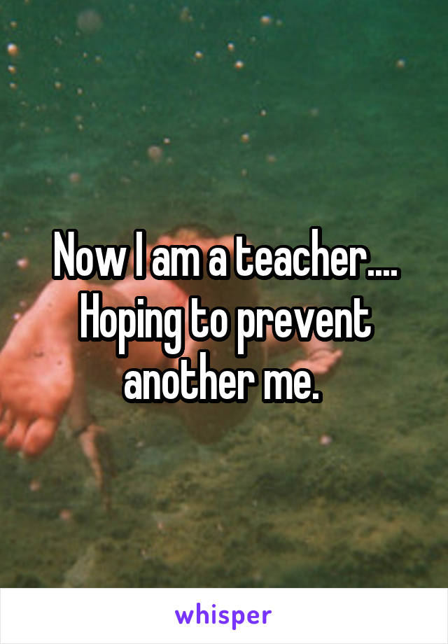 Now I am a teacher.... Hoping to prevent another me. 