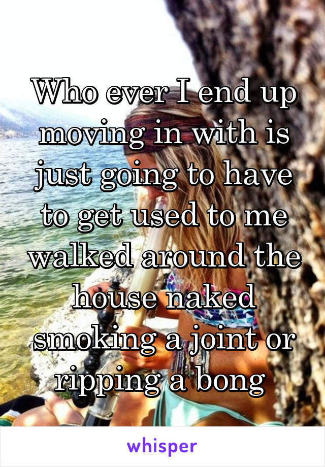 Who ever I end up moving in with is just going to have to get used to me walked around the house naked smoking a joint or ripping a bong 