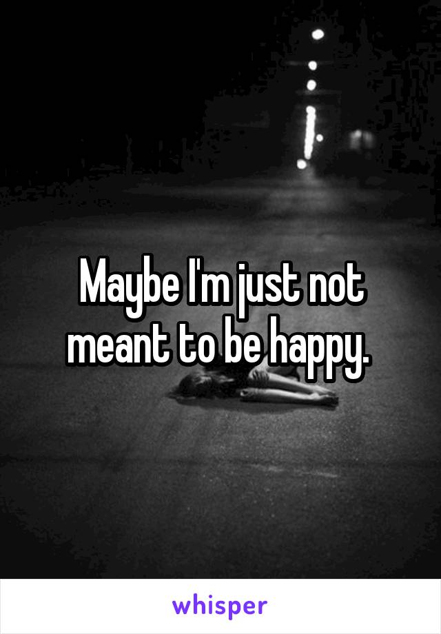 Maybe I'm just not meant to be happy. 