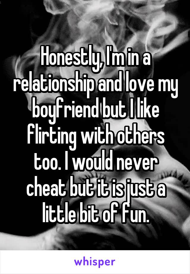 Honestly, I'm in a relationship and love my boyfriend but I like flirting with others too. I would never cheat but it is just a little bit of fun.