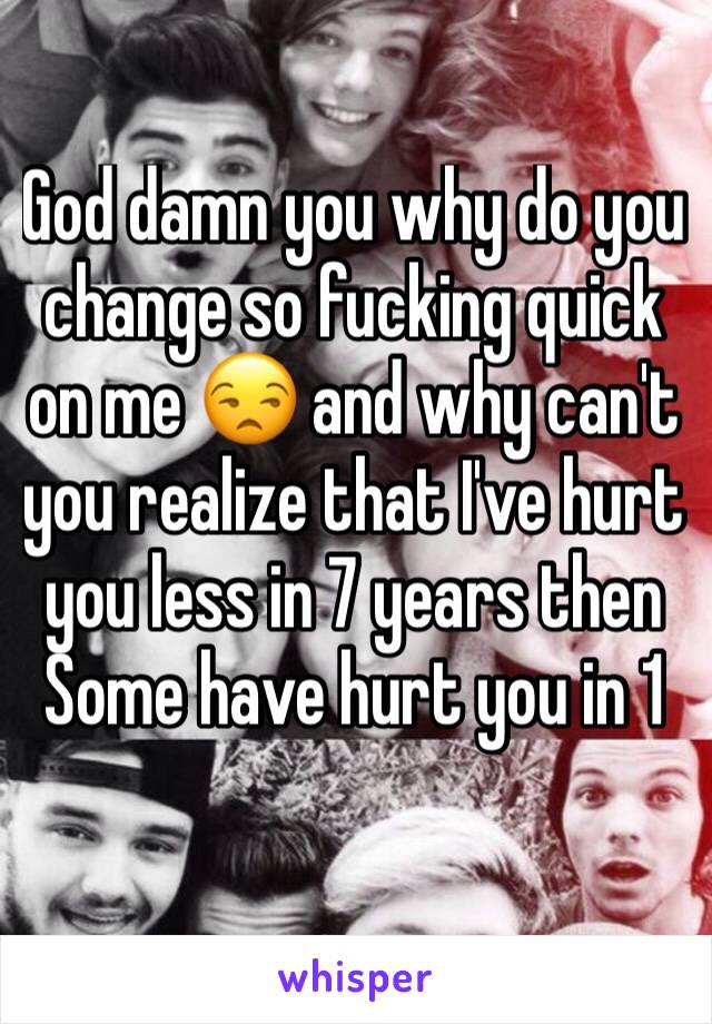 God damn you why do you change so fucking quick on me 😒 and why can't you realize that I've hurt you less in 7 years then Some have hurt you in 1 