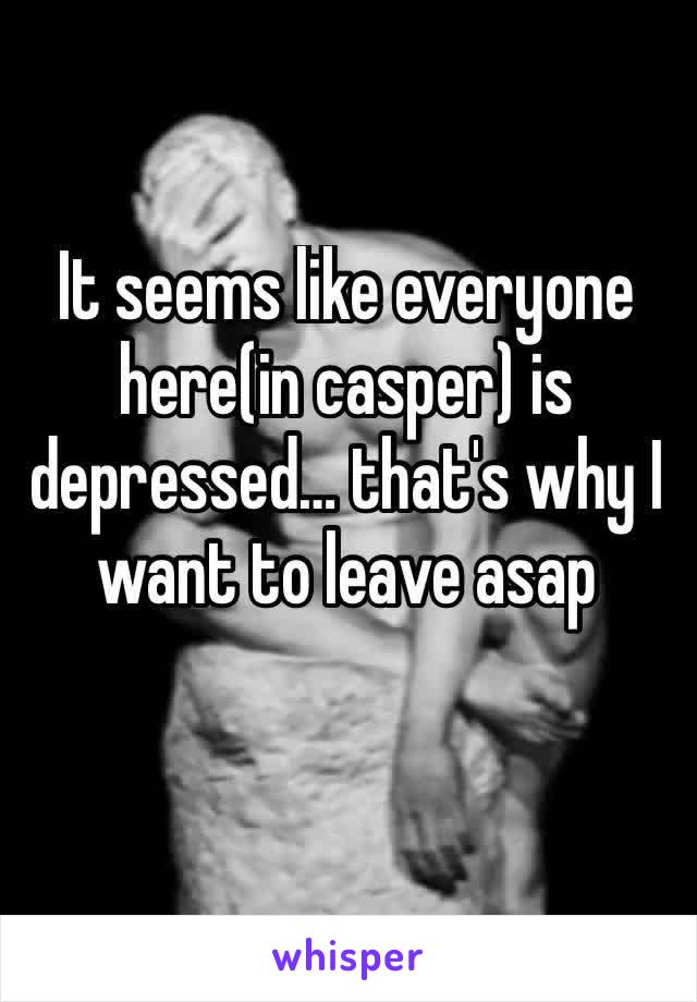 It seems like everyone here(in casper) is depressed… that's why I want to leave asap