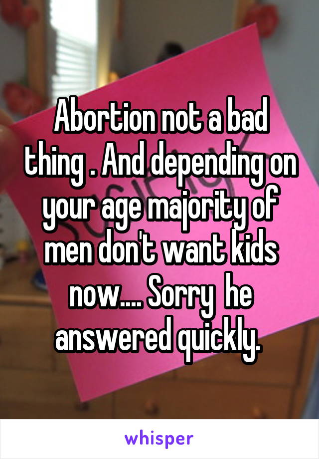 Abortion not a bad thing . And depending on your age majority of men don't want kids now.... Sorry  he answered quickly. 