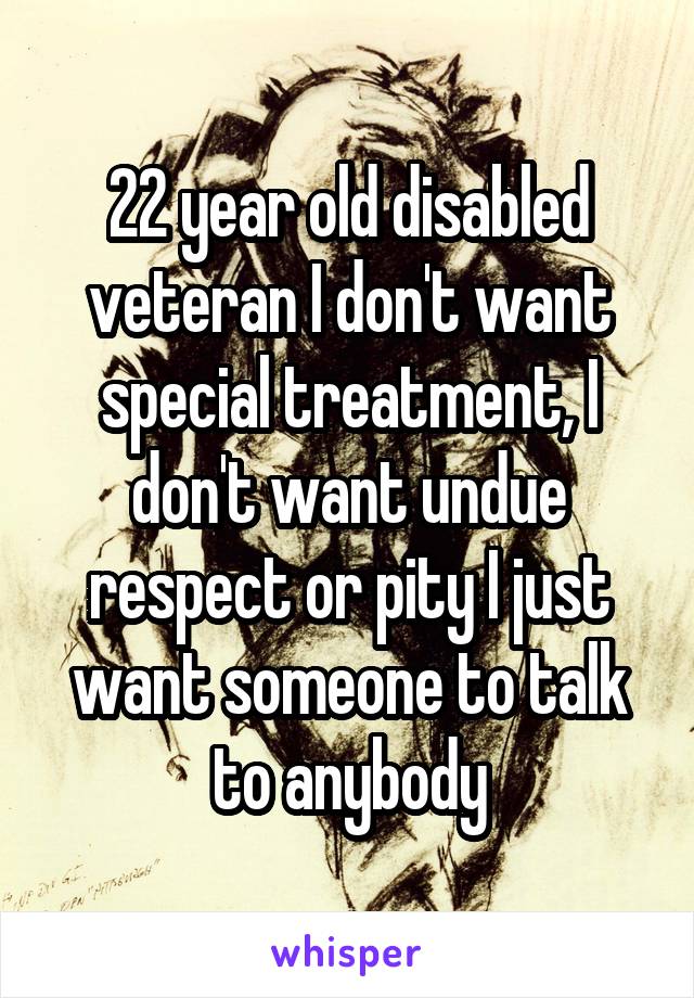 22 year old disabled veteran I don't want special treatment, I don't want undue respect or pity I just want someone to talk to anybody