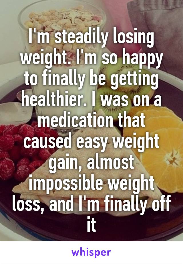 I'm steadily losing weight. I'm so happy to finally be getting healthier. I was on a medication that caused easy weight gain, almost impossible weight loss, and I'm finally off it