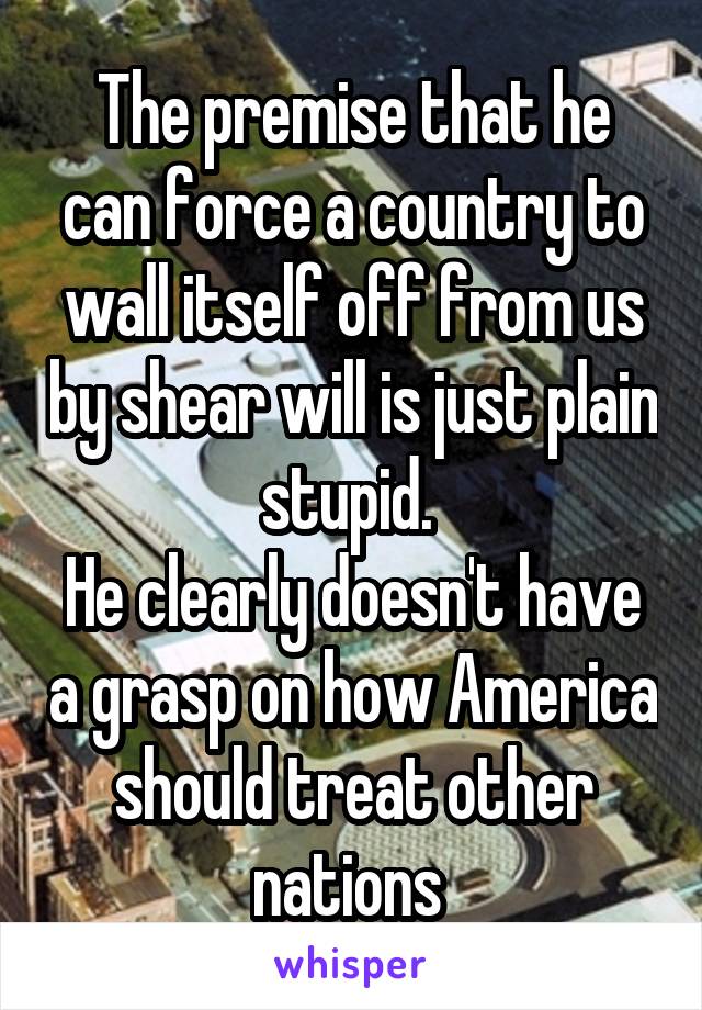 The premise that he can force a country to wall itself off from us by shear will is just plain stupid. 
He clearly doesn't have a grasp on how America should treat other nations 