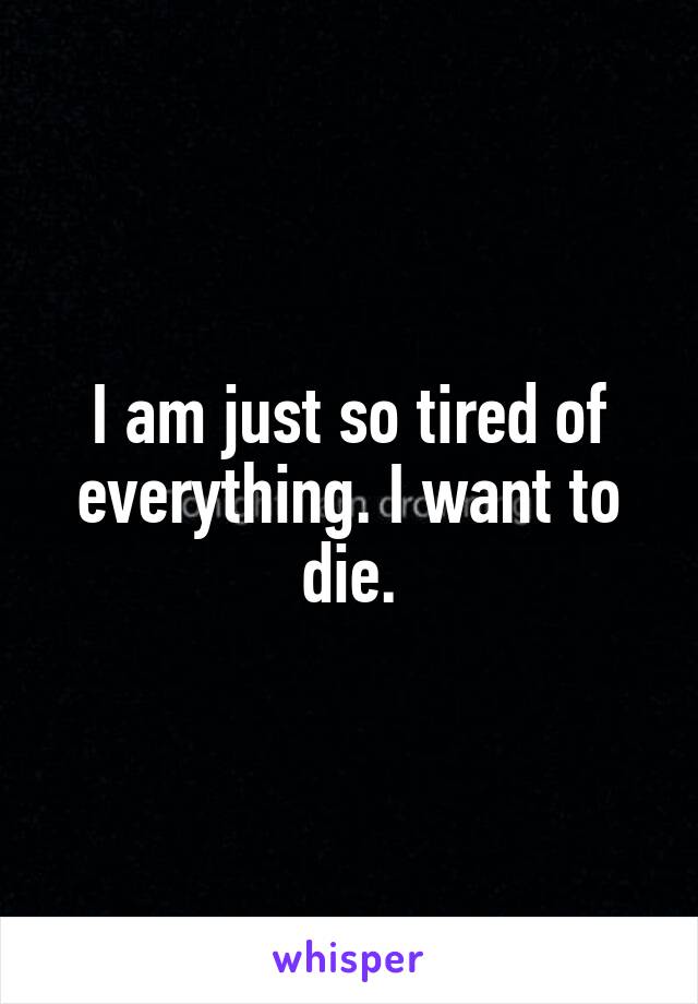 I am just so tired of everything. I want to die.