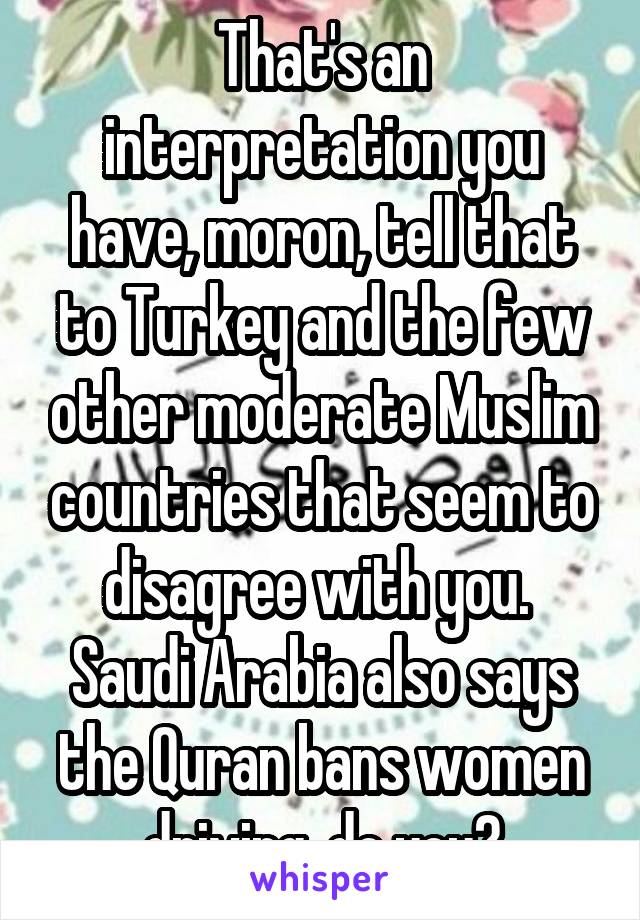 That's an interpretation you have, moron, tell that to Turkey and the few other moderate Muslim countries that seem to disagree with you.  Saudi Arabia also says the Quran bans women driving, do you?