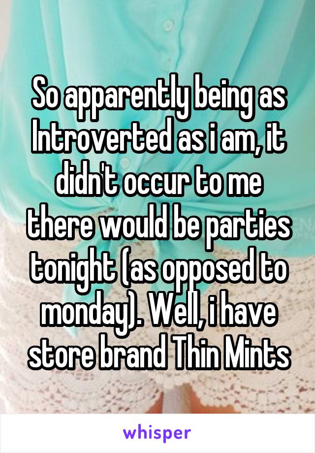 So apparently being as Introverted as i am, it didn't occur to me there would be parties tonight (as opposed to monday). Well, i have store brand Thin Mints